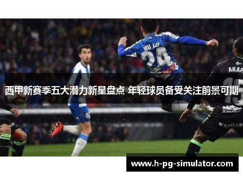 西甲新赛季五大潜力新星盘点 年轻球员备受关注前景可期 西甲新赛季五大潜力新星盘点 年轻球员备受关注前景可期