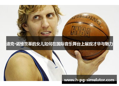 迪克·诺维茨基的女儿如何在国际音乐舞台上展现才华与魅力