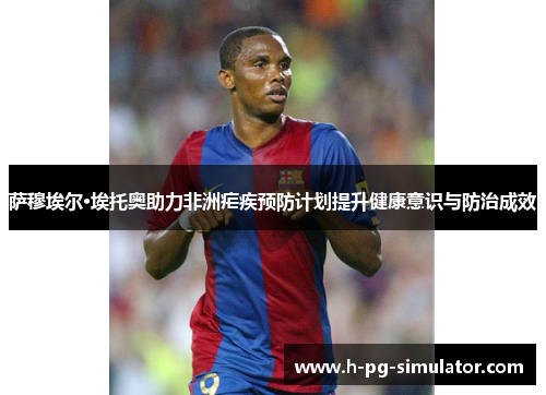 萨穆埃尔·埃托奥助力非洲疟疾预防计划提升健康意识与防治成效