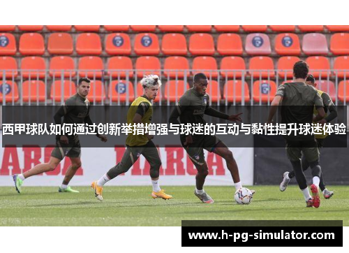 西甲球队如何通过创新举措增强与球迷的互动与黏性提升球迷体验 西甲球队如何通过创新举措增强与球迷的互动与黏性提升球迷体验