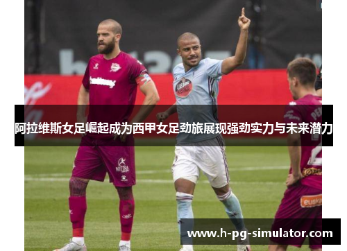 阿拉维斯女足崛起成为西甲女足劲旅展现强劲实力与未来潜力