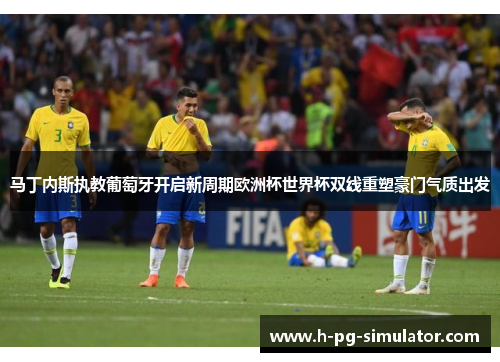 马丁内斯执教葡萄牙开启新周期欧洲杯世界杯双线重塑豪门气质出发