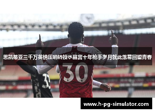 恩凯蒂亚三千万英镑压哨转投水晶宫十年枪手岁月就此落幕回望青春 恩凯蒂亚三千万英镑压哨转投水晶宫十年枪手岁月就此落幕回望青春