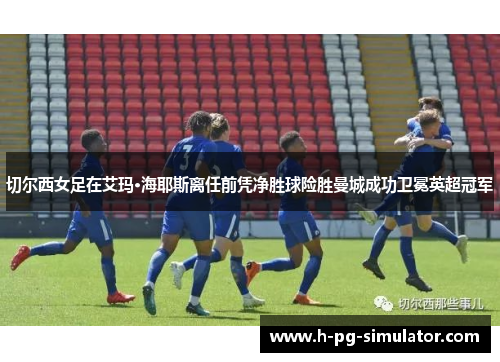 切尔西女足在艾玛·海耶斯离任前凭净胜球险胜曼城成功卫冕英超冠军
